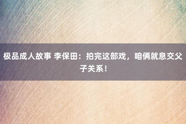 极品成人故事 李保田:拍完这部戏,咱俩就息交父子关系!