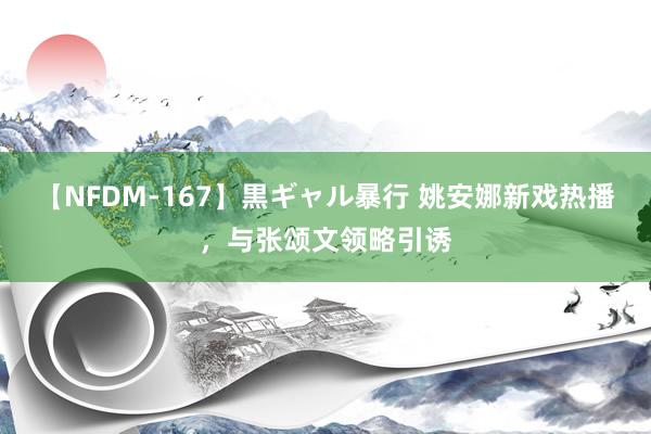 【NFDM-167】黒ギャル暴行 姚安娜新戏热播,与张颂文领略引诱