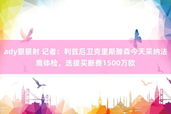 ady狠狠射 记者:利兹后卫克里斯滕森今天采纳法鹰体检,选拔买断费1500万欧