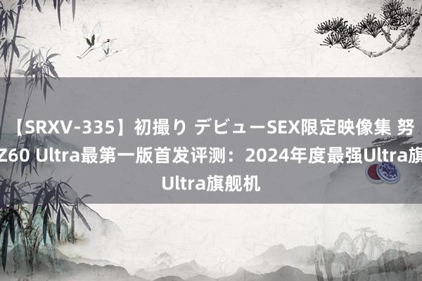 【SRXV-335】初撮り デビューSEX限定映像集 努比亚Z60 Ultra最第一版首发评测：2024年度最强Ultra旗舰机