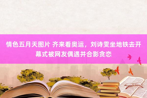情色五月天图片 齐来看奥运,刘诗雯坐地铁去开幕式被网友偶遇并合影贪恋