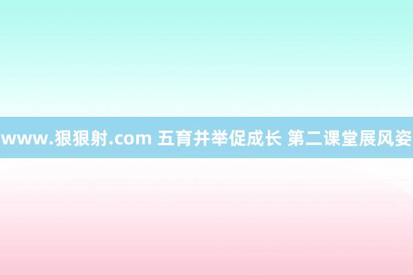 www.狠狠射.com 五育并举促成长 第二课堂展风姿
