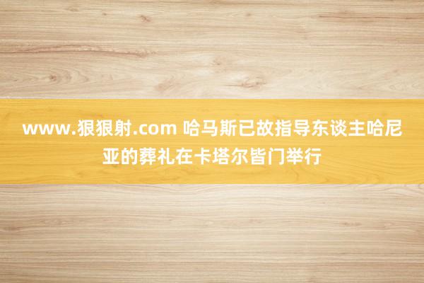 www.狠狠射.com 哈马斯已故指导东谈主哈尼亚的葬礼在卡塔尔皆门举行