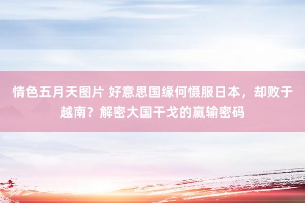 情色五月天图片 好意思国缘何慑服日本，却败于越南？解密大国干戈的赢输密码
