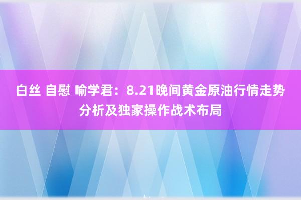 白丝 自慰 喻学君：8.21晚间黄金原油行情走势分析及独家操作战术布局