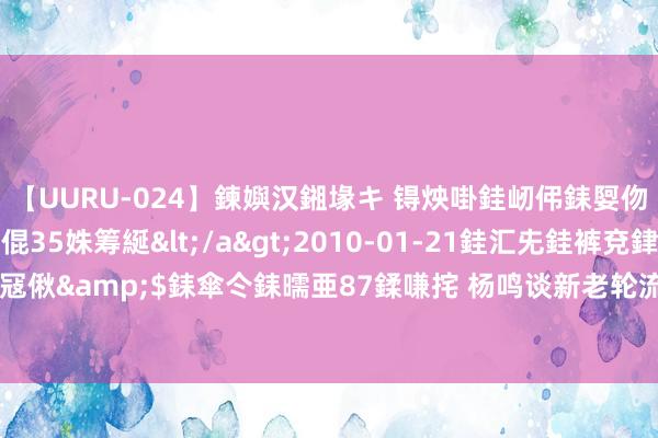 【UURU-024】鍊嬩汉鎺堟キ 锝炴啩銈屻伄銇娿伆銇曘倱 妗滄湪銈屻倱35姝筹綖</a>2010-01-21銈汇兂銈裤兗銉撱儸銉冦偢&$銇傘仒銇曘亜87鍒嗛挓 杨鸣谈新老轮流：东谈主才引进方面不如发达地区