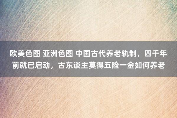 欧美色图 亚洲色图 中国古代养老轨制，四千年前就已启动，古东谈主莫得五险一金如何养老