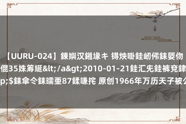 【UURU-024】鍊嬩汉鎺堟キ 锝炴啩銈屻伄銇娿伆銇曘倱 妗滄湪銈屻倱35姝筹綖</a>2010-01-21銈汇兂銈裤兗銉撱儸銉冦偢&$銇傘仒銇曘亜87鍒嗛挓 原创1966年万历天子被公开示众，尸骨遭砸碎焚毁，最终骨灰也不剩
