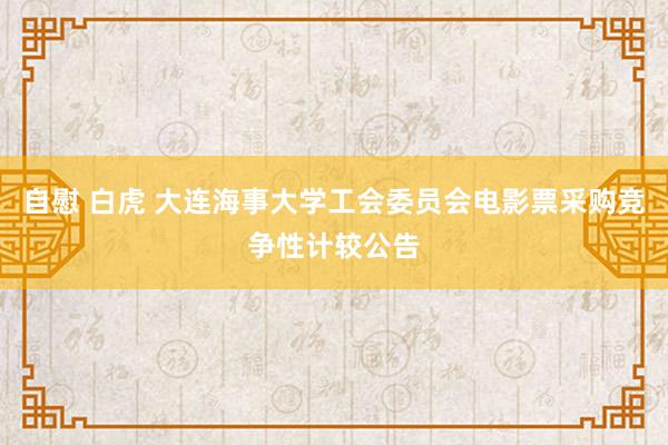 自慰 白虎 大连海事大学工会委员会电影票采购竞争性计较公告