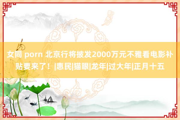 女同 porn 北京行将披发2000万元不雅看电影补贴要来了！|惠民|猫眼|龙年|过大年|正月十五