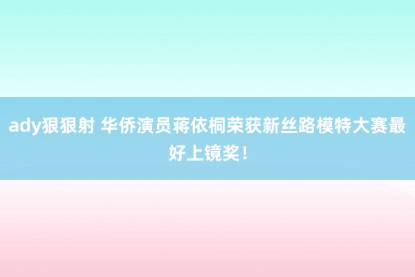 ady狠狠射 华侨演员蒋依桐荣获新丝路模特大赛最好上镜奖！