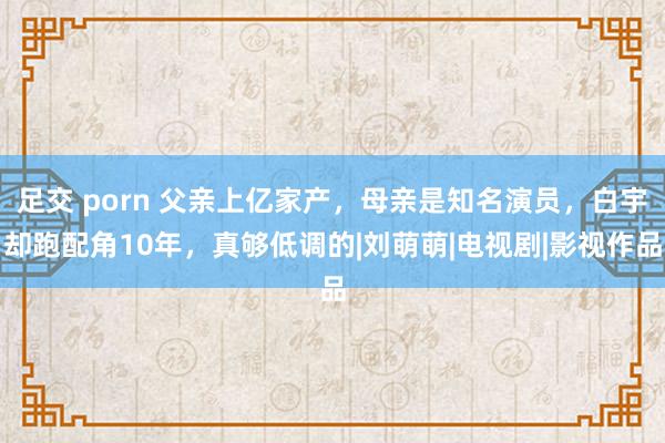 足交 porn 父亲上亿家产，母亲是知名演员，白宇却跑配角10年，真够低调的|刘萌萌|电视剧|影视作品