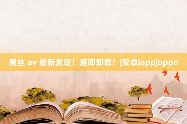 黑丝 av 最新发现！速即卸载！|安卓|app|oppo