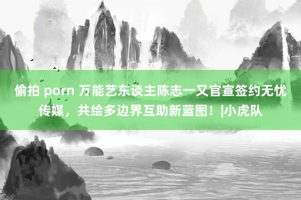 偷拍 porn 万能艺东谈主陈志一又官宣签约无忧传媒，共绘多边界互助新蓝图！|小虎队