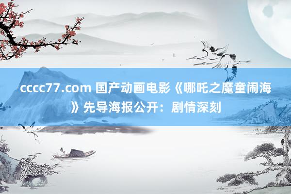 cccc77.com 国产动画电影《哪吒之魔童闹海》先导海报公开：剧情深刻