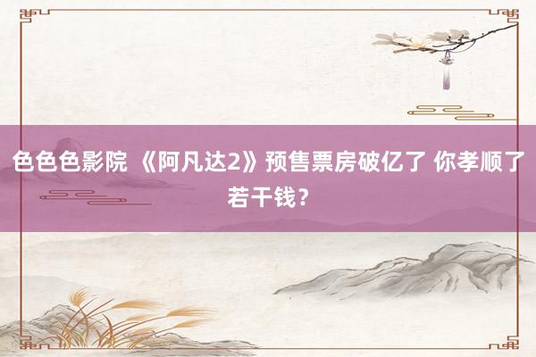 色色色影院 《阿凡达2》预售票房破亿了 你孝顺了若干钱？