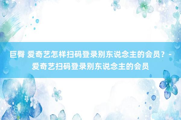 巨臀 爱奇艺怎样扫码登录别东说念主的会员？-爱奇艺扫码登录别东说念主的会员