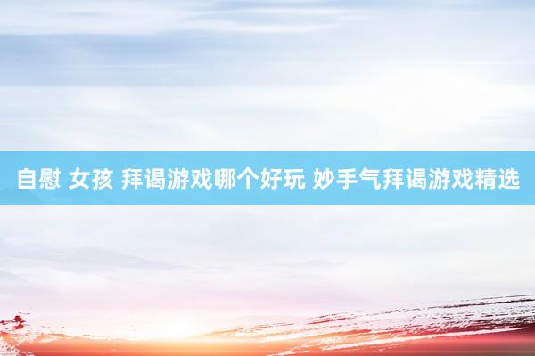 自慰 女孩 拜谒游戏哪个好玩 妙手气拜谒游戏精选