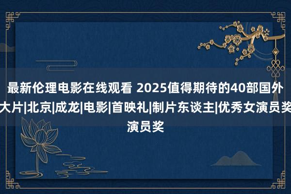 最新伦理电影在线观看 2025值得期待的40部国外大片|北京|成龙|电影|首映礼|制片东谈主|优秀女演员奖