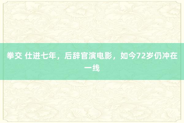 拳交 仕进七年，后辞官演电影，如今72岁仍冲在一线