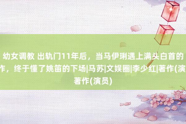 幼女调教 出轨门11年后，当马伊琍遇上满头白首的著作，终于懂了姚笛的下场|马苏|文娱圈|李少红|著作(演员)
