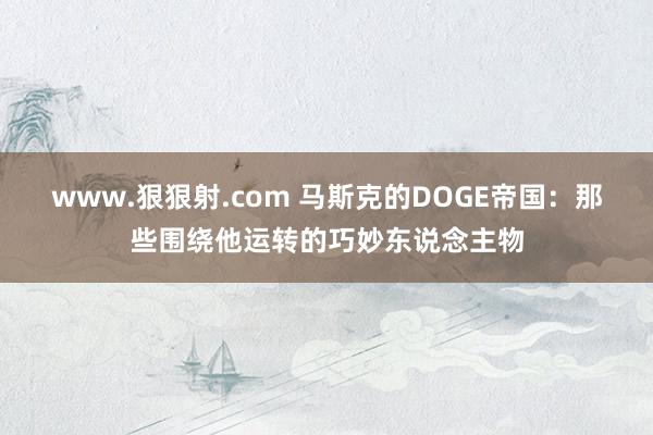 www.狠狠射.com 马斯克的DOGE帝国：那些围绕他运转的巧妙东说念主物