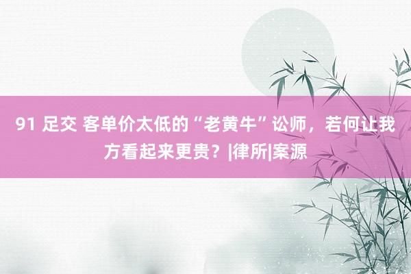91 足交 客单价太低的“老黄牛”讼师，若何让我方看起来更贵？|律所|案源