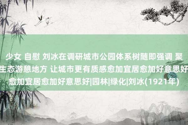 少女 自慰 刘冰在调研城市公园体系树随即强调 聚焦大众所需所盼 打造生态游憩地方 让城市更有质感愈加宜居愈加好意思好|园林|绿化|刘冰(1921年)