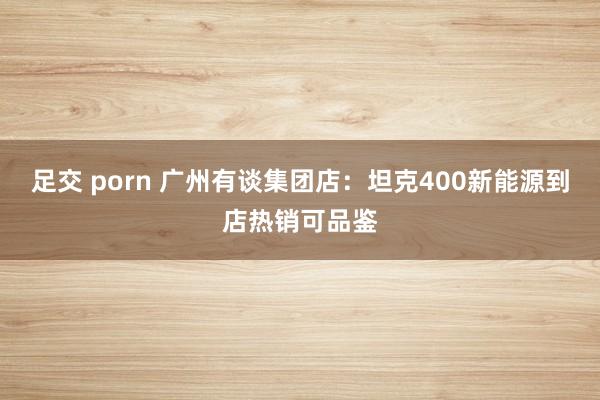 足交 porn 广州有谈集团店：坦克400新能源到店热销可品鉴