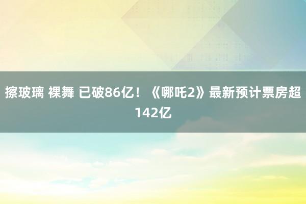 擦玻璃 裸舞 已破86亿！《哪吒2》最新预计票房超142亿