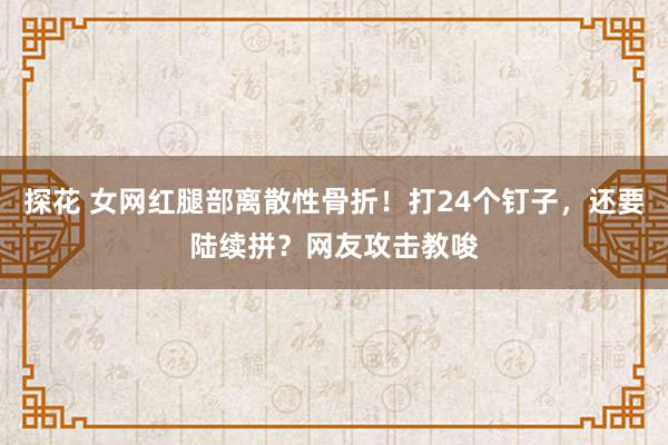 探花 女网红腿部离散性骨折！打24个钉子，还要陆续拼？网友攻击教唆
