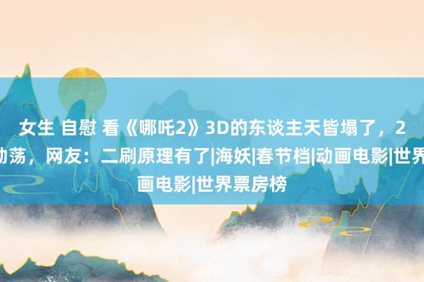 女生 自慰 看《哪吒2》3D的东谈主天皆塌了，2D才是动荡，网友：二刷原理有了|海妖|春节档|动画电影|世界票房榜