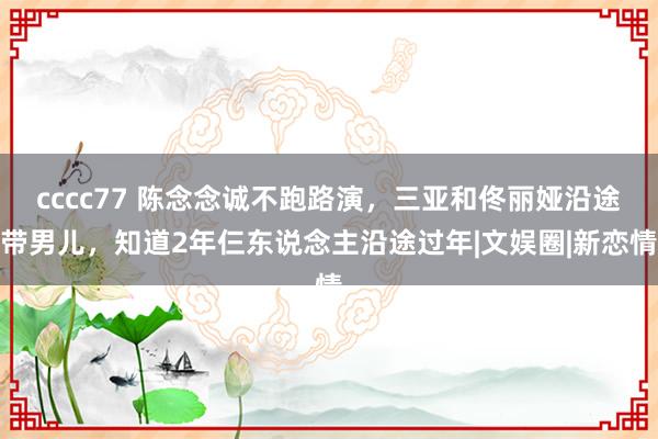 cccc77 陈念念诚不跑路演，三亚和佟丽娅沿途带男儿，知道2年仨东说念主沿途过年|文娱圈|新恋情