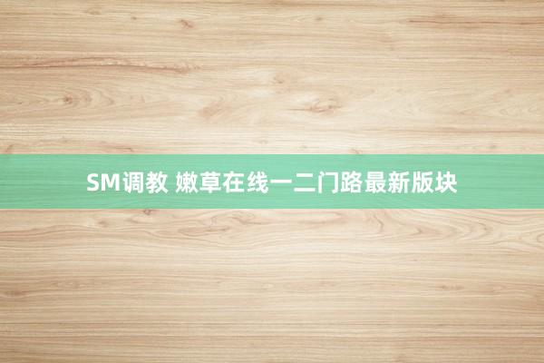 SM调教 嫩草在线一二门路最新版块