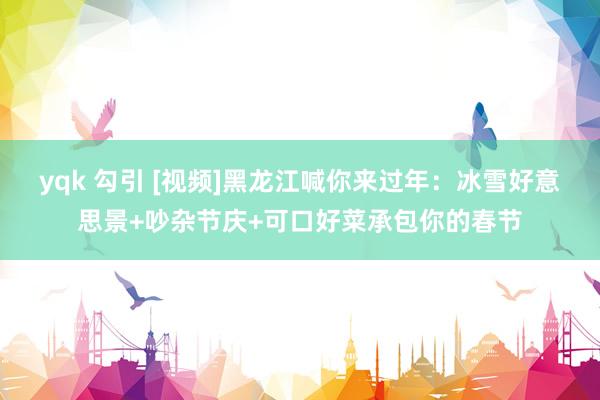 yqk 勾引 [视频]黑龙江喊你来过年：冰雪好意思景+吵杂节庆+可口好菜承包你的春节