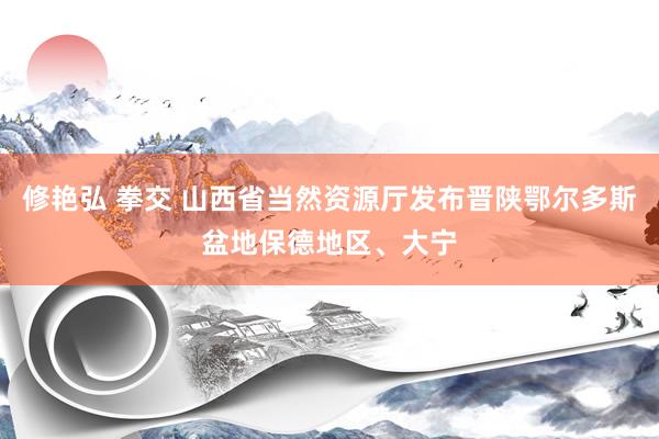 修艳弘 拳交 山西省当然资源厅发布晋陕鄂尔多斯盆地保德地区、大宁