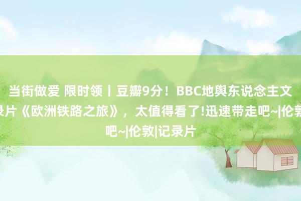 当街做爱 限时领丨豆瓣9分！BBC地舆东说念主文旅行记录片《欧洲铁路之旅》，太值得看了!迅速带走吧~|伦敦|记录片