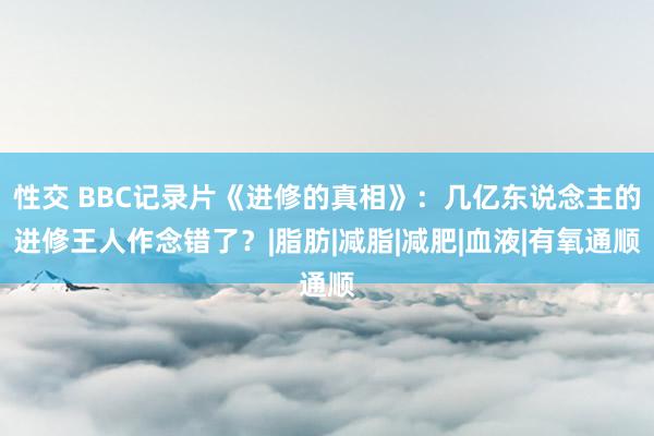 性交 BBC记录片《进修的真相》：几亿东说念主的进修王人作念错了？|脂肪|减脂|减肥|血液|有氧通顺