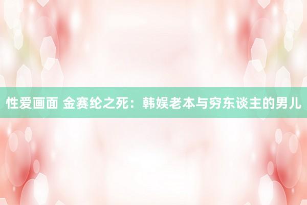 性爱画面 金赛纶之死：韩娱老本与穷东谈主的男儿