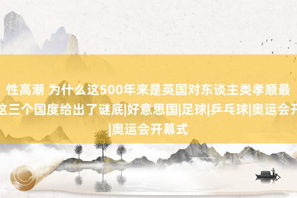 性高潮 为什么这500年来是英国对东谈主类孝顺最大？这三个国度给出了谜底|好意思国|足球|乒乓球|奥运会开幕式