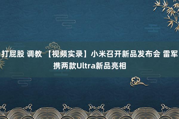 打屁股 调教 【视频实录】小米召开新品发布会 雷军携两款Ultra新品亮相