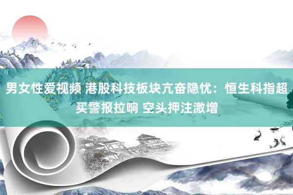 男女性爱视频 港股科技板块亢奋隐忧：恒生科指超买警报拉响 空头押注激增