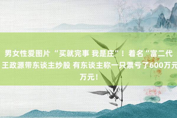 男女性爱图片 “买就完事 我是庄”！着名“富二代”王政源带东谈主炒股 有东谈主称一只票亏了600万元！