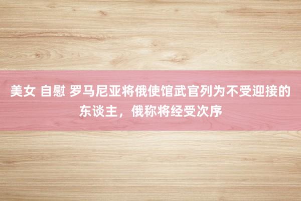 美女 自慰 罗马尼亚将俄使馆武官列为不受迎接的东谈主，俄称将经受次序