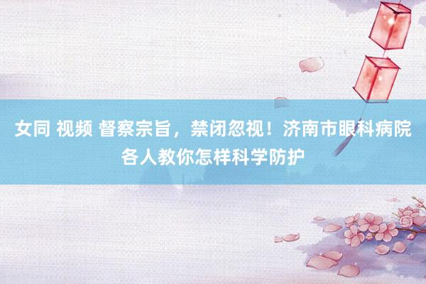 女同 视频 督察宗旨，禁闭忽视！济南市眼科病院各人教你怎样科学防护