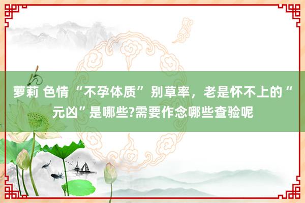 萝莉 色情 “不孕体质” 别草率，老是怀不上的“元凶”是哪些?需要作念哪些查验呢