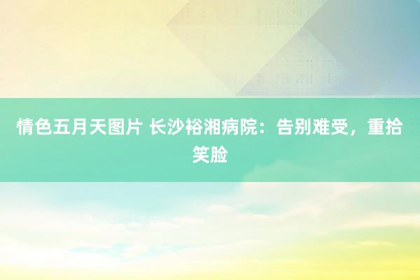 情色五月天图片 长沙裕湘病院：告别难受，重拾笑脸