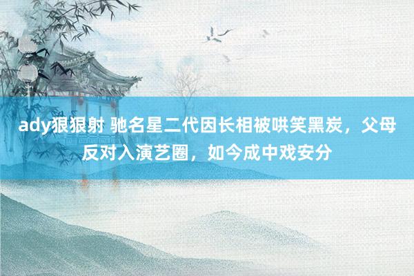 ady狠狠射 驰名星二代因长相被哄笑黑炭，父母反对入演艺圈，如今成中戏安分
