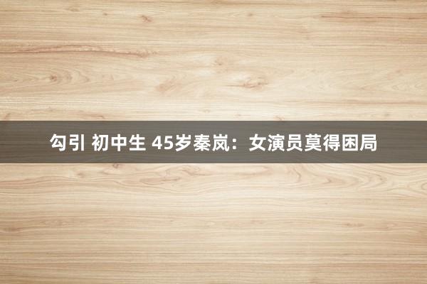 勾引 初中生 45岁秦岚：女演员莫得困局