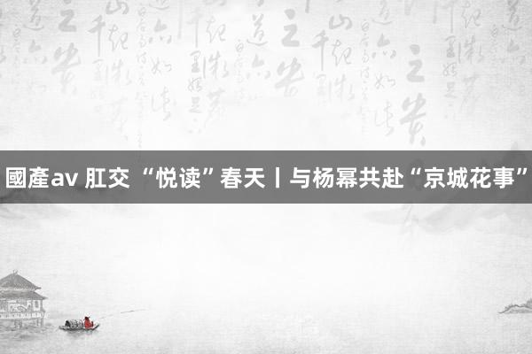 國產av 肛交 “悦读”春天丨与杨幂共赴“京城花事”